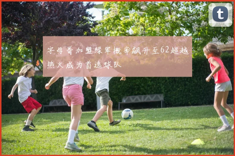 字母哥加盟绿军概率飙升至62超越热火成为首选球队
