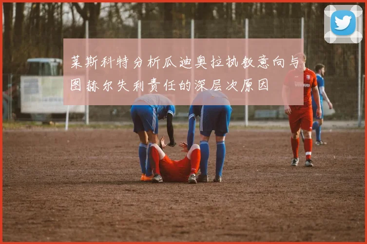 莱斯科特分析瓜迪奥拉执教意向与图赫尔失利责任的深层次原因