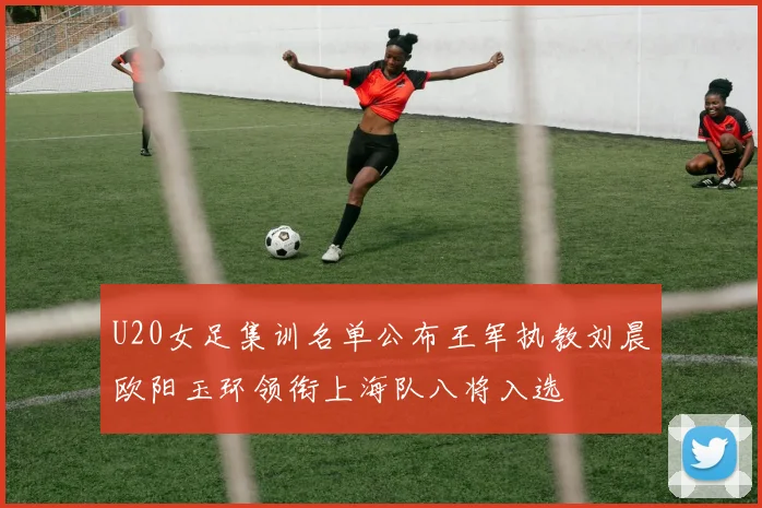 U20女足集训名单公布王军执教刘晨欧阳玉环领衔上海队八将入选