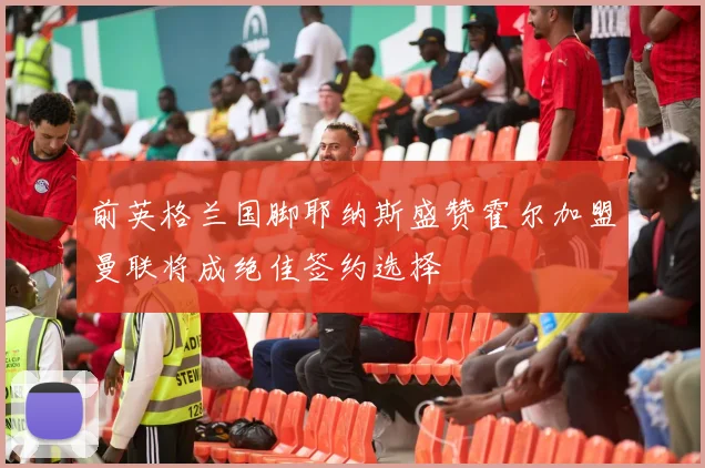 前英格兰国脚耶纳斯盛赞霍尔加盟曼联将成绝佳签约选择