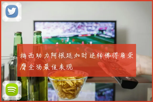 梅西助力阿根廷加时逆转佛得角荣膺全场最佳表现