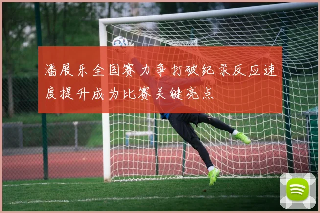潘展乐全国赛力争打破纪录反应速度提升成为比赛关键亮点