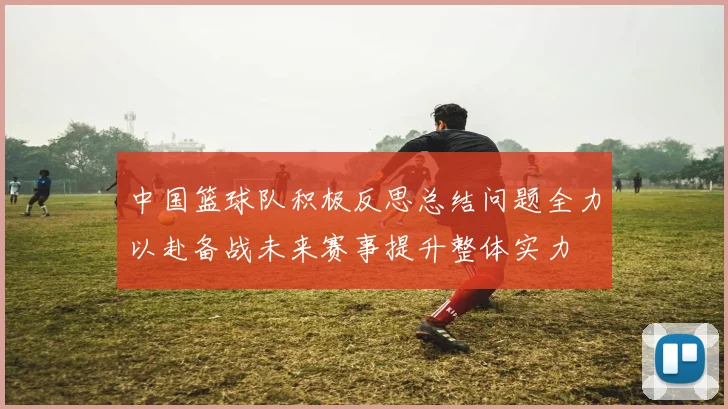 中国篮球队积极反思总结问题全力以赴备战未来赛事提升整体实力