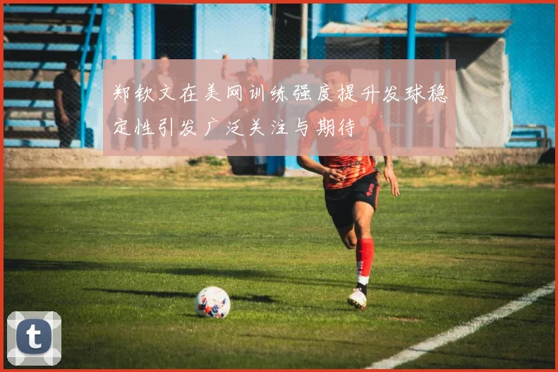 郑钦文在美网训练强度提升发球稳定性引发广泛关注与期待
